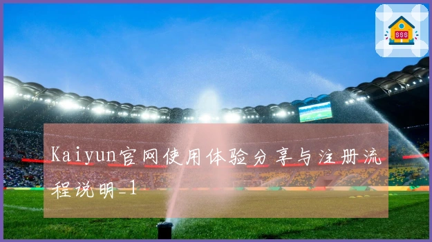 Kaiyun官网使用体验分享与注册流程说明_1